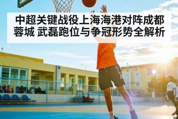 中超关键战役上海海港对阵成都蓉城 武磊跑位与争冠形势全解析